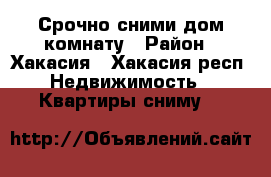 Срочно сними дом,комнату › Район ­ Хакасия - Хакасия респ. Недвижимость » Квартиры сниму   